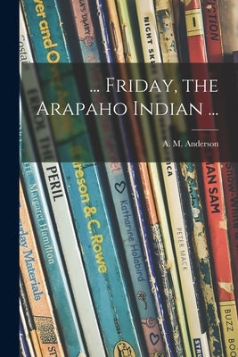 ... Friday, the Arapaho Indian ... by Anderson, A. M. (Anita Melva) 1906-