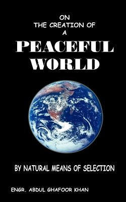 On the Creation of a Peaceful World: By Natural Means of Selection by Khan, Engr Abdul Ghafoor
