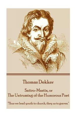 Thomas Dekker - Satiro-Mastix, or The Untrussing of the Humorous Poet: "Thus we lead youth to church, they us to graves." by Dekker, Thomas