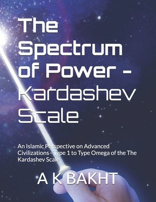 The Spectrum of Power - Kardashev Scale: An Islamic Perspective on Advanced Civilizations - Type 1 to Type Omega of the The Kardashev Scale by Bakht, A. K.