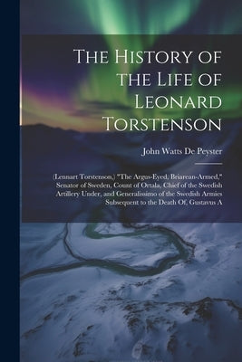 The History of the Life of Leonard Torstenson: (Lennart Torstenson, ) "The Argus-Eyed, Briarean-Armed," Senator of Sweden, Count of Ortala, Chief of t by De Peyster, John Watts