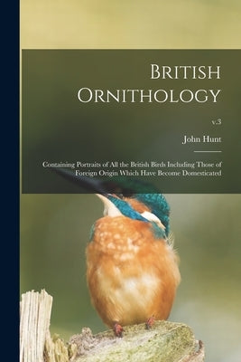 British Ornithology: Containing Portraits of All the British Birds Including Those of Foreign Origin Which Have Become Domesticated; v.3 by Hunt, John 1777-1842