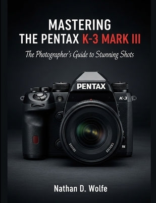 Mastering the Pentax K-3 Mark III: The Photographer's Guide to Stunning Shots by Wolfe, Nathan D.