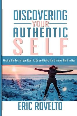 Discovering your Authentic Self: Finding the Person you Want to Be and Living the Life you Want to Live by Rovelto, Eric