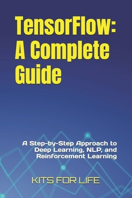 TensorFlow: A Complete Guide: A Step-by-Step Approach to Deep Learning, NLP, and Reinforcement Learning by Kits for Life
