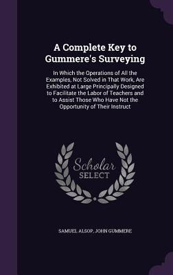 A Complete Key to Gummere's Surveying: In Which the Operations of All the Examples, Not Solved in That Work, Are Exhibited at Large Principally Design by Alsop, Samuel
