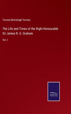 The Life and Times of the Right Honourable Sir James R. G. Graham: Vol. I by Torrens, Torrens McCullagh