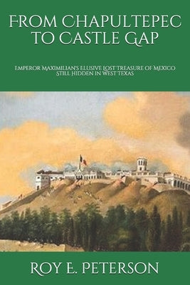 From Chapultepec to Castle Gap: Emperor Maximilian's Elusive Lost Treasure of Mexico Still Hidden in West Texas by Peterson, Roy E.