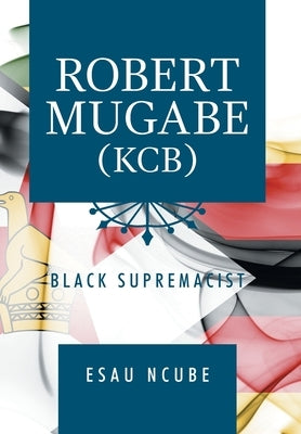Robert Mugabe, Kcb: Black Supremacist by Ncube, Esau