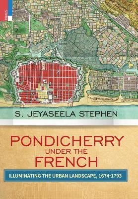 Pondicherry Under the French: Illuminating the Urban Landscape 1674-1793 by Stephen, S. Jeyaseela
