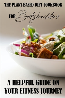 The Plant-Based Diet Cookbook For Bodybuilders: A Helpful Guide On Your Fitness Journey: Plant-Based Sports Nutrition by Braget, Candice