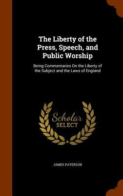 The Liberty of the Press, Speech, and Public Worship: Being Commentaries On the Liberty of the Subject and the Laws of England by Paterson, James