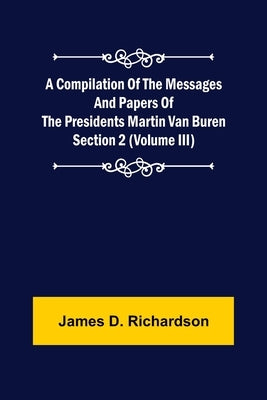 A Compilation of the Messages and Papers of the Presidents Section 2 (Volume III) Martin Van Buren by D. Richardson, James
