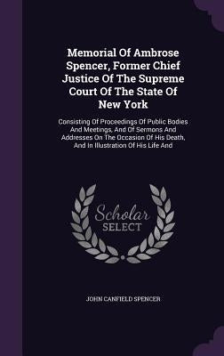 Memorial Of Ambrose Spencer, Former Chief Justice Of The Supreme Court Of The State Of New York: Consisting Of Proceedings Of Public Bodies And Meetin by Spencer, John Canfield