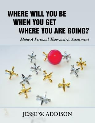 Where Will You Be When You Get Where You Are Going?: Make A Personal Theo-metric Assessment by Addison, Jesse W.