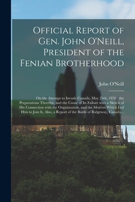 Official Report of Gen. John O'Neill, President of the Fenian Brotherhood [microform]: on the Attempt to Invade Canada, May 25th, 1870: the Preparatio by O'Neill, John 1834-1878