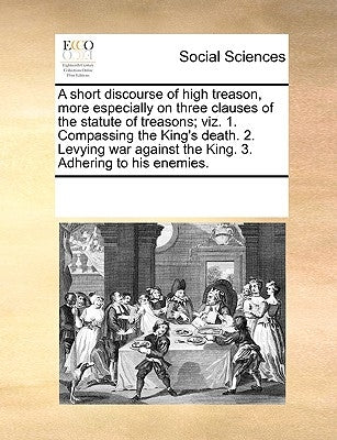 A Short Discourse of High Treason, More Especially on Three Clauses of the Statute of Treasons; Viz. 1. Compassing the King's Death. 2. Levying War Ag by Multiple Contributors