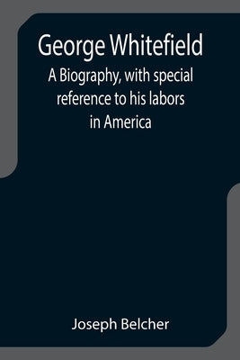 George Whitefield: A Biography, with special reference to his labors in America by Belcher, Joseph