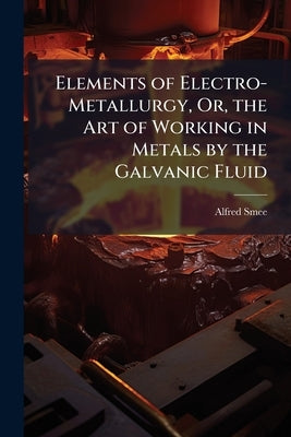 Elements of Electro-Metallurgy, Or, the Art of Working in Metals by the Galvanic Fluid by Smee, Alfred