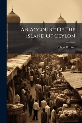 An Account Of The Island Of Ceylon: Containing Its History, Geography, Natural History, With The Manners And Customs Of Its Various Inhabitants by Percival, Robert