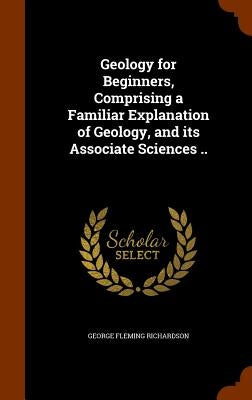 Geology for Beginners, Comprising a Familiar Explanation of Geology, and its Associate Sciences .. by Richardson, George Fleming