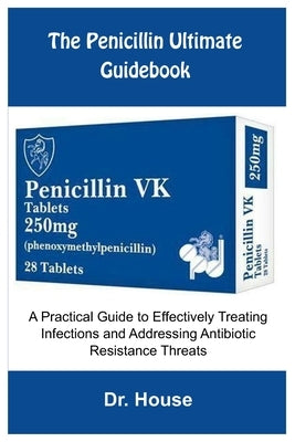 The Penicillin Ultimate Guidebook: A Practical Guide to Effectively Treating Infections and Addressing Antibiotic Resistance Threats by Dr House