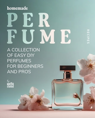 Homemade Perfume Recipes: A Collection of Easy DIY Perfumes for Beginners and Pros by Stanford, Martha