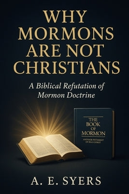 Why Mormon's Are Not Christians? A Biblical Refutation of Mormon Doctrine by Syers, A. E.