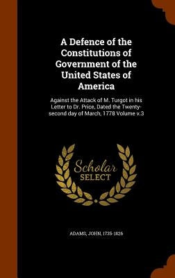 A Defence of the Constitutions of Government of the United States of America: Against the Attack of M. Turgot in his Letter to Dr. Price, Dated the Tw by 1735-1826, Adams John
