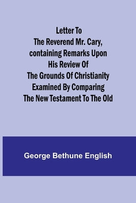 Letter to the Reverend Mr. Cary, Containing Remarks upon his Review of the Grounds of Christianity Examined by Comparing the New Testament to the Old by Bethune English, George