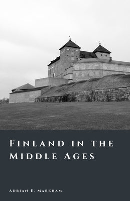 Finland in the Middle Ages: Crusades, Frontiers, and the Rise of a Nation by Markham, Adrian E.