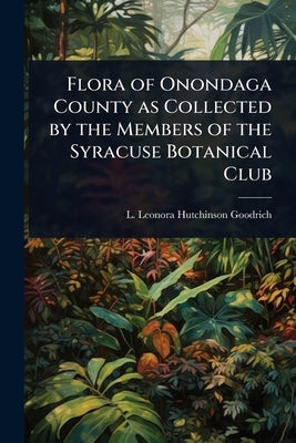 Flora of Onondaga County as Collected by the Members of the Syracuse Botanical Club by Goodrich, L. Leonora Hutchinson