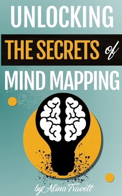 Unlocking the Secrets of Mind Mapping: learn the secrets to great mind maps, the steps and Mind Mapping tools to start with your own mapping journey. by Travett, Alina