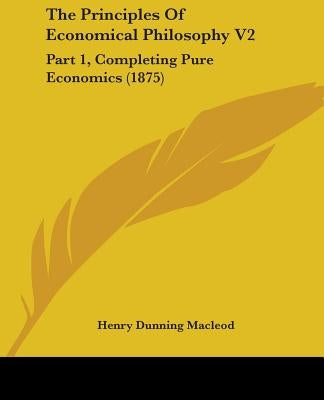 The Principles Of Economical Philosophy V2: Part 1, Completing Pure Economics (1875) by MacLeod, Henry Dunning