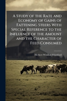 A Study of the Rate and Economy of Gains of Fattening Steers With Special Reference to the Influence of the Amount and the Character of Feed Consumed by Mumford, Herbert Windsor