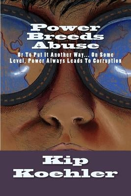 Power Breeds Abuse: Or To Put This Another Way... On Some Level, Power Always Leads To Corruption by Koehler, Kip