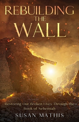 Rebuilding the Wall: Restoring our broken lives through the book of Nehemiah by Mathis, Susan E.