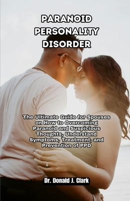 Paranoid Personality Disorder: The Ultimate Guide for Spouses on How to Overcoming Paranoid and Suspicious Thoughts, Understand Symptoms, Treatment, by J. Clark, Donald