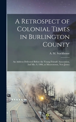 A Retrospect of Colonial Times in Burlington County: an Address Delivered Before the Young Friends' Association, 2nd Mo. 9, 1906, at Moorestown, New J by Stackhouse, A. M. (Asa Matlack) 1845