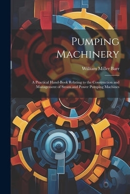 Pumping Machinery: A Practical Hand-Book Relating to the Construction and Management of Steam and Power Pumping Machines by Barr, William Miller