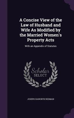 A Concise View of the Law of Husband and Wife As Modified by the Married Women's Property Acts: With an Appendix of Statutes by Redman, Joseph Haworth