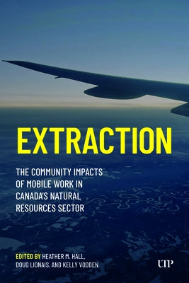 Extraction: The Community Impacts of Mobile Work in Canada's Natural Resources Sector by Hall, Heather