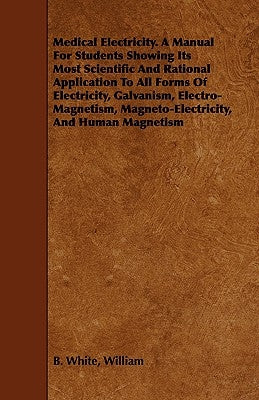 Medical Electricity. A Manual For Students Showing Its Most Scientific And Rational Application To All Forms Of Electricity, Galvanism, Electro-Magnet by White, William B.