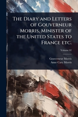 The Diary and Letters of Gouverneur Morris, Minister of the United States to France etc. by Morris, Gouverneur