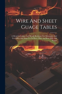 Wire And Sheet Guage Tables: A Metal Calculator And Ready Reckoner For Mechanics And For Office And Shop Use In Sheet, Plate And Rod Mills And Forg by Anonymous