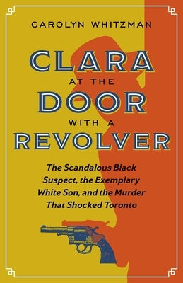 Clara at the Door with a Revolver: The Scandalous Black Suspect, the Exemplary White Son, and the Murder That Shocked Toronto by Whitzman, Carolyn