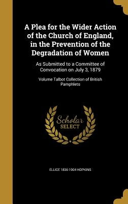 A Plea for the Wider Action of the Church of England, in the Prevention of the Degradation of Women: As Submitted to a Committee of Convocation on Jul by Hopkins, Ellice 1836-1904