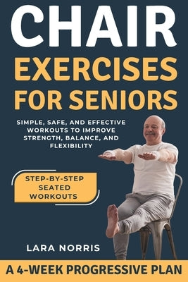 Chair Exercises For Seniors: Simple, Safe, and Effective Workouts to Improve Strength, Balance, and Flexibility by Norris, Lara
