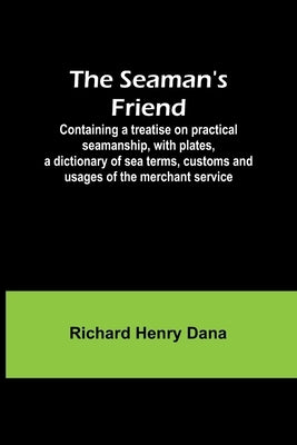 The Seaman's Friend; Containing a treatise on practical seamanship, with plates, a dictionary of sea terms, customs and usages of the merchant service by Dana, Richard Henry