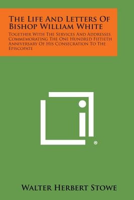 The Life and Letters of Bishop William White: Together with the Services and Addresses Commemorating the One Hundred Fiftieth Anniversary of His Conse by Stowe, Walter Herbert